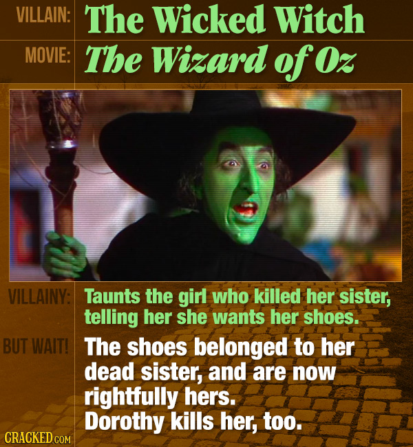 VILLAIN: The Wicked Witch MOVIE: The Wizard of Oz VILLAINY: Taunts the girl who killed her sister, telling her she wants her shoes. BUT WAIT! The shoe
