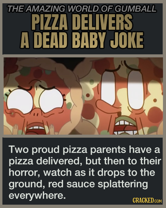 THE AMAZING WORLD OF GUMBALL PIZZA DELIVERS A DEAD BABY JOKE Two proud pizza parents have a pizza delivered, but then to their horror, watch as it drops to the ground, red sauce splattering everywhere. CRACKED.COM