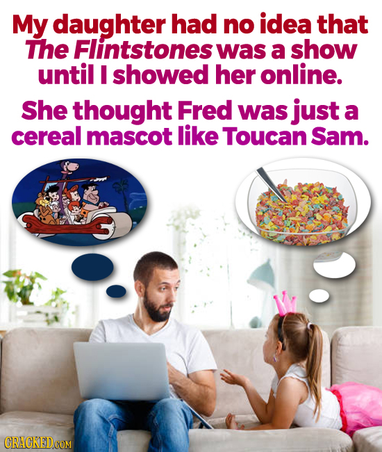 My daughter had no idea that The Flintstones was a show until I showed her online. She thought Fred was just a cereal mascot like Toucan Sam.
