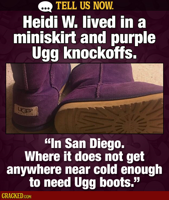 TELL US NOW. Heidi W. lived in a miniskirt and purple Ugg knockoffs. UGG 0C In San Diego. Where it does not get anywhere near cold enough to need Ugg