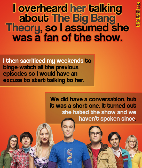 0 overheard her talking about The Big Bang Theory, SO I assumed she CRaun was a fan of the show. I then sacrificed my weekends to binge-watch all the