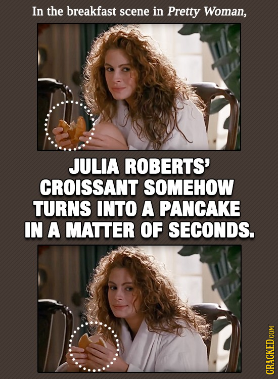 In the breakfast scene in Pretty Woman, JULIA ROBERTS' CROISSANT SOMEHOW TURNS INTO A PANCAKE IN A MATTER OF SECONDS. CRACKED COM