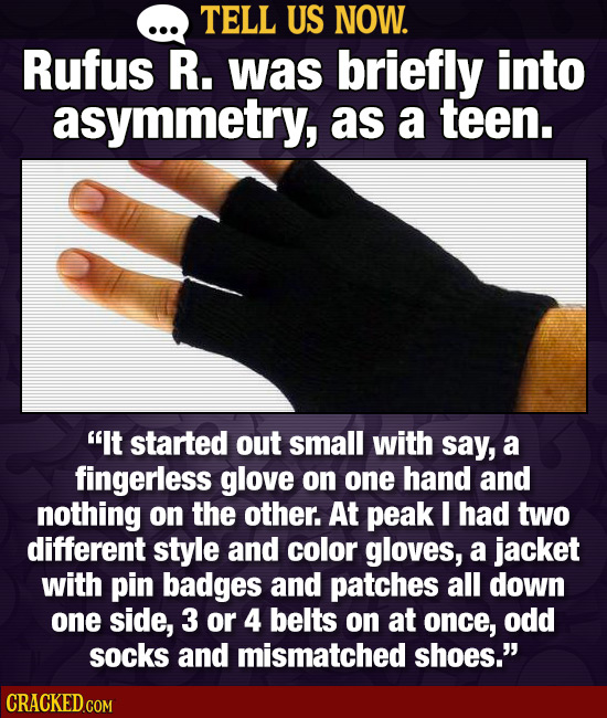 TELL US NOW. Rufus R. was briefly into asymmetry, as a teen. It started out small with say, a fingerless glove on one hand and nothing on the other.