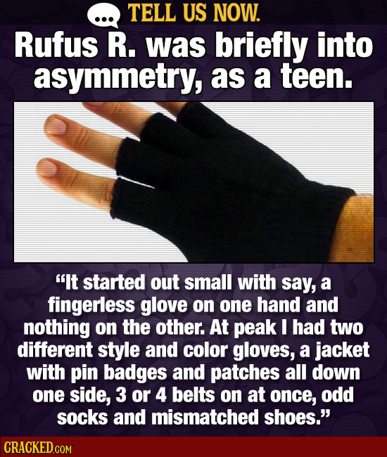 TELL US NOW. Rufus R. was briefly into asymmetry, as a teen. It started out small with say, a fingerless glove on one hand and nothing on the other. 