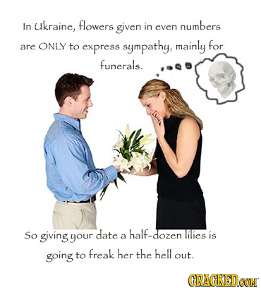 In ukraine, flowers given in numbers even are ONLY to express sympathy, mainly for funerals. So giving date half-dozen RES your a is going to freak he