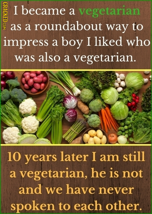 HDACT I became a vegetarian as a roundabout way to impress a boy I liked who was also a vegetarian. 10 years later I am still a vegetarian, he is not