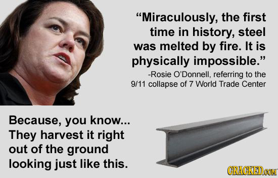 Miraculously, the first time in history, steel was melted by fire. It is physically impossible. -Rosie O'Donnell, referring to the 9/11 collapse of