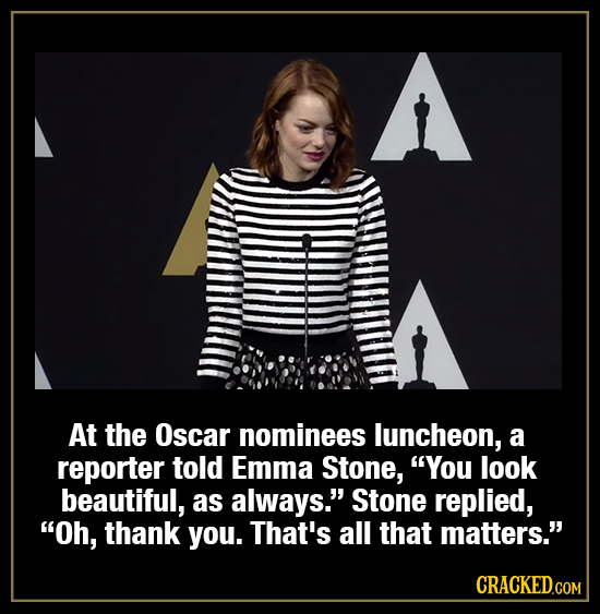 At the Oscar nominees luncheon, a reporter told Emma Stone, You look beautiful, as always. Stone replied, Oh, thank you. That's all that matters. 