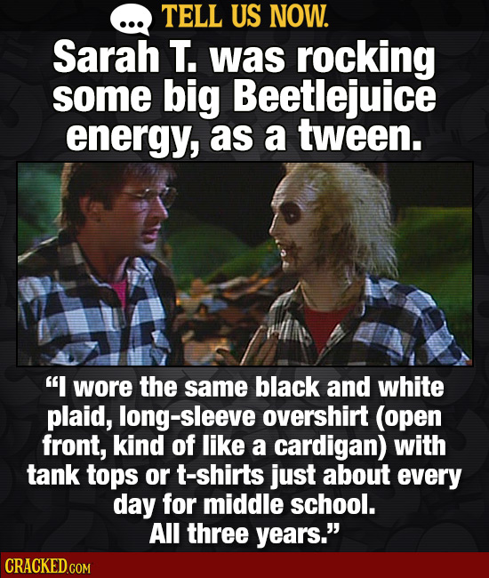 TELL US NOW. Sarah T. was rockiNG some big Beetlejuice energy, as a tween. I wore the same black and white plaid, sleeve overshirt (open front, kind