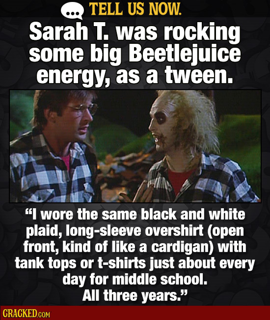 TELL US NOW. Sarah T. was rockiNG some big Beetlejuice energy, as a tween. I wore the same black and white plaid, sleeve overshirt (open front, kind 
