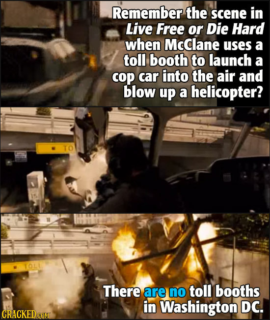 Remember the scene in Live Free or Die Hard when McClane uses a toll booth to launch a cop car into the air and blow up a helicopter? TO TOL There are