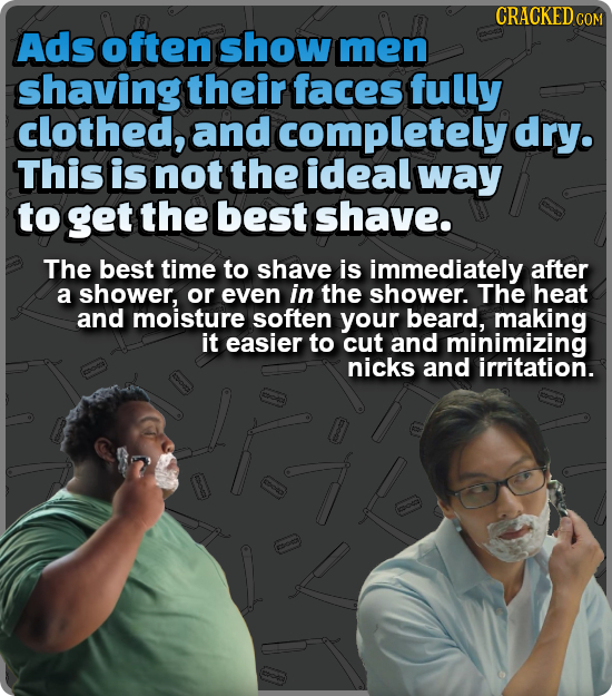 CRACKED COM Ads often show men shaving their faces fully clothed, and completely dry. This is not the ideal way to get the best shave. The best time t