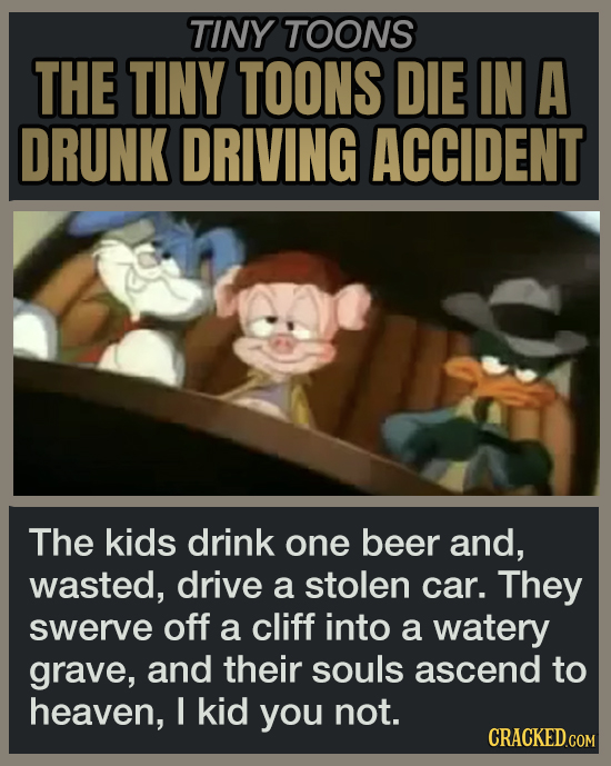 TINY TOONS THE TINY TOONS DIE IN A DRUNK DRIVING ACCIDENT The kids drink one beer and, wasted, drive a stolen car. They swerve off a cliff into a watery grave, and their souls ascend to heaven, I kid you not.
