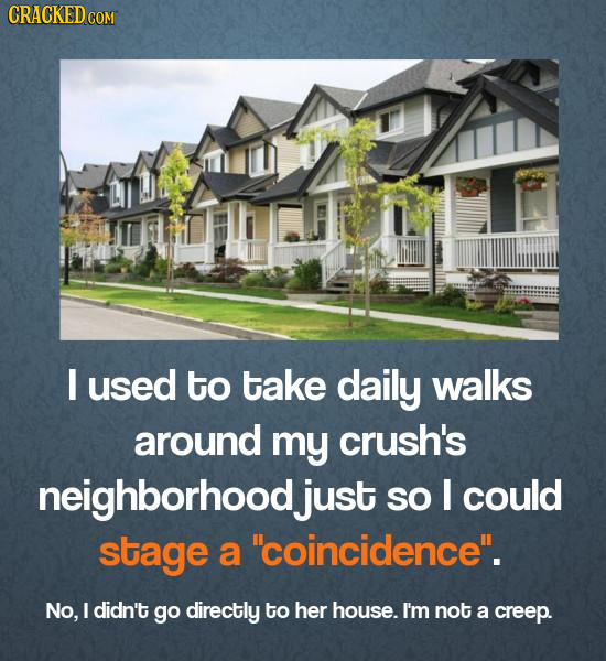 I used to take daily walks around my crush's neighborhood just SO I could stage a coincidence. No, I didn't go directly to her house. I'm not a cree