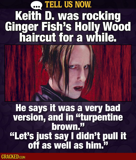 TELL US NOW. Keith D. was rocking Ginger Fish's Holly Wood haircut for a while. He says it was a very bad version, and in turpentine brown. Let's j
