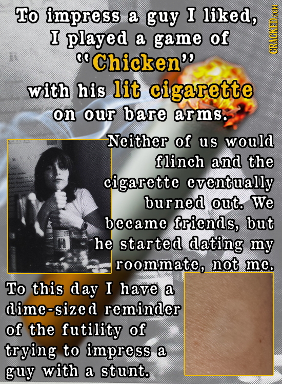 To impress a guy I liked, I played a game of 0O Chicken'' GRAG with his lit cigarette on our bare arms. Neither of us would flinch and the cigarette