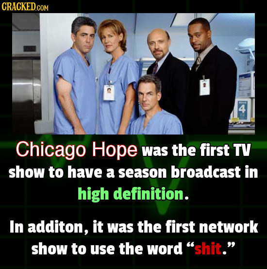 CRACKED.COM Chicago Hope was the first TV show to have a season broadcast in high definition. In additon, it was the first network show to use the wor