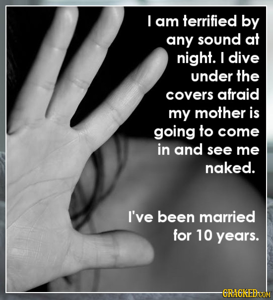 I am terrified by any sound at night. I dive under the covers afraid my mother is going to come in and see me naked. I've been married for 10 years. -CRACKED COM