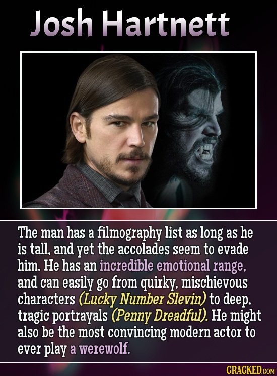 Josh Hartnett The man has a filmography list as long as he is tall. and yet the accolades seem to evade him. He has an incredible emotional range, and