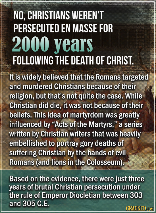 NO, CHRISTIANS WEREN'T PERSECUTED EN MASSE FOR 2000 years FOLLOWING THE DEATH OF CHRIST. It is widely believed that the Romans targeted and murdered C
