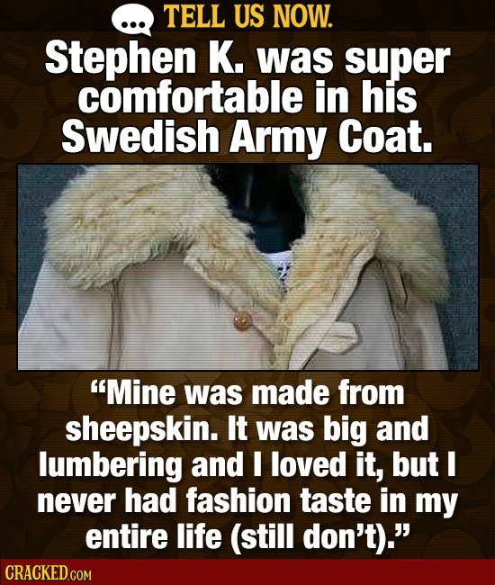 TELL US NOW. Stephen K. was super comfortable in his Swedish Army Coat. Mine was made from sheepskin. It was big and lumbering and I loved it, but I