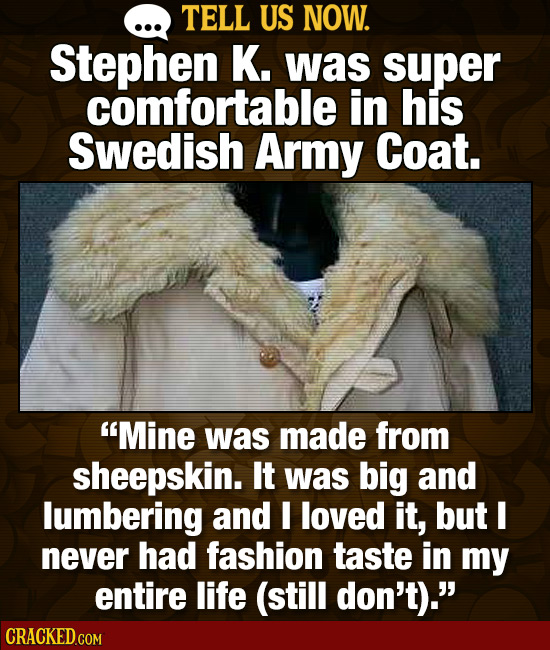 TELL US NOW. Stephen K. was super comfortable in his Swedish Army Coat. Mine was made from sheepskin. It was big and lumbering and I loved it, but I 