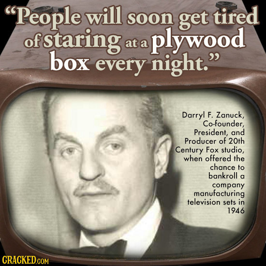 People will soon get tired of staring plywood at a box every night. Darryl F. Zanuck, Co-founder, President, and Producer of 20th Century Fox studio