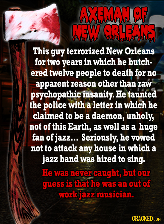 AXEMAN OF NOW ORWANS This guy terrorized New Orleans for two years in which he butch- ered twelve people to death for no apparent reason other than ra