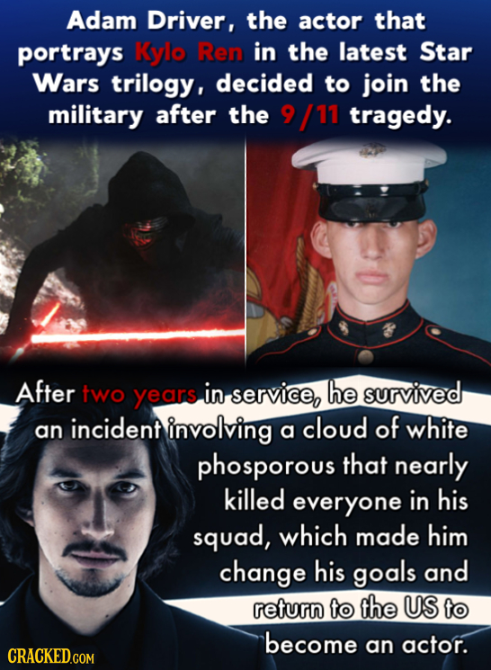 Adam Driver, the actor that portrays Kylo Ren in the latest Star Wars trilogy, decided to join the military after the 9 /11 tragedy. After two years i