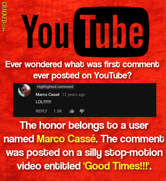 You Tube Ever wondered what was first comment ever posted on Youtube? Highlighted comment Marco Casse years ago LOL!!!!!!! REPLY 1.5K The honor belong