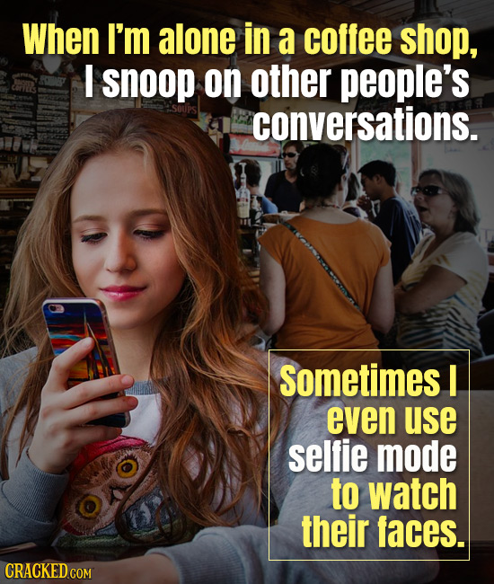 When I'm alone in a coffee shop, I snoop on other people's conversations. sometimes I even use selfie mode to watch their faces. CRACKED COM