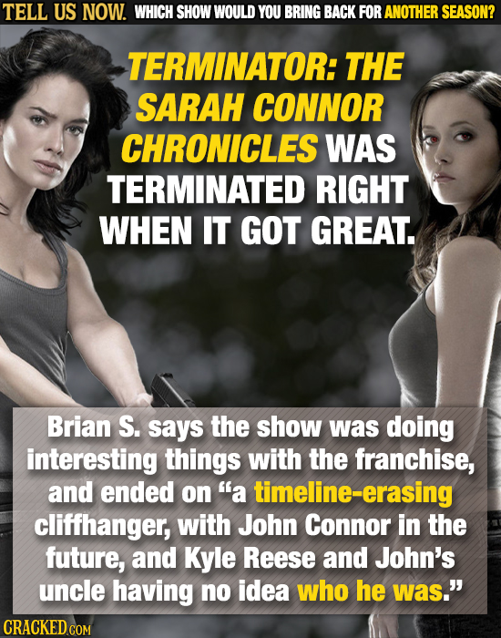 TELL US NOW. WHICH SHOW WOULD YOU BRING BACK FOR ANOTHER SEASON? TERMINATOR: THE SARAH CONNOR CHRONICLES WAS TERMINATED RIGHT WHEN IT GOT GREAT. Brian
