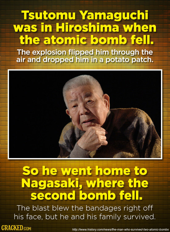 Tsutomu Yamaguchi was in Hiroshima when the atomic bomb fell. The explosion flipped him through the air and dropped him in a potato patch. So he went