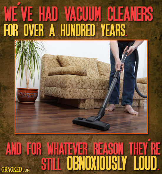 WE'VE VE HAD VACUUM CLEANERS FOR OVER A HUNDRED YEARS. AND FOR WHATEVER REASON THEY RE STILL OBNOXIOUSLY LOUD. 