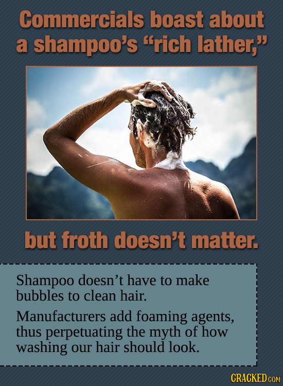 Commercials boast about a shampoo's rich lather, but froth doesn't matter. Shampoo doesn't have to make bubbles to clean hair. Manufacturers add foa