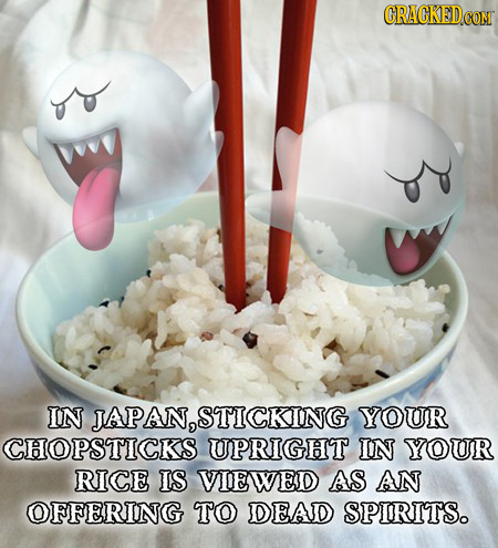 IN JAPAN, STICKING YOUR CHOPSTICKS UPRIGHT IN YOUR RICE IS VIEWED AS AN OFFERING TO DEAD SPIRITS.