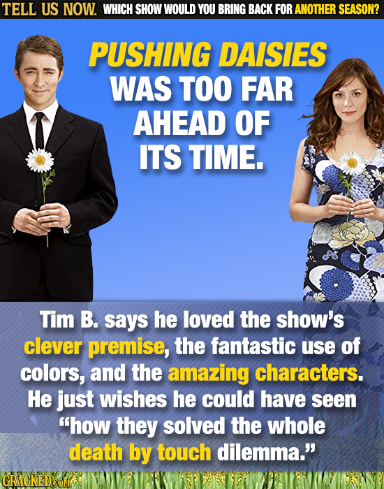 TELL US NOW. WHICH SHOW WOULD YOU BRING BACK FOR ANOTHER SEASON? PUSHING DAISIES WAS TOO FAR AHEAD OF ITS TIME. Tim B. says he loved the show's clever