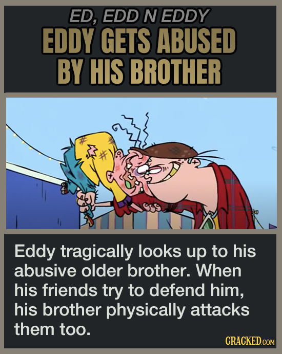 ED, EDD N EDDY EDDY GETS ABUSED BY HIS BROTHER Eddy tragically looks up to his abusive older brother. When his friends try to defend him, his brother physically attacks them too.
