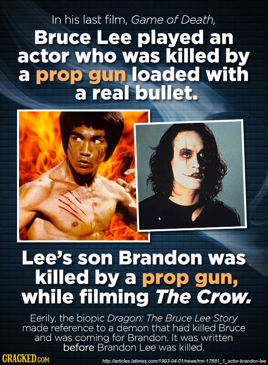 In his last film, Game of Death, Bruce Lee played an actor who was killed by a prop gun loaded with a real bullet. Lee's son Brandon was killed by a p