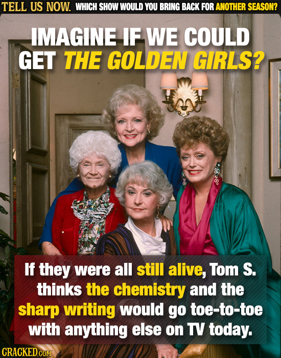 TELL US NOW. WHICH SHOW WOULD YOU BRING BACK FOR ANOTHER SEASON? IMAGINE IF WE COULD GET THE GOLDEN GIRLS? If they were all still alive, Tom S. thinks