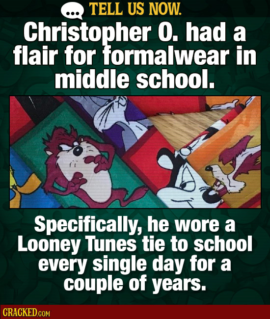 TELL US NOW. Christopher O. had a flair for formalwear in middle school. t Specifically, he wore a Looney Tunes tie to school every single day for a c