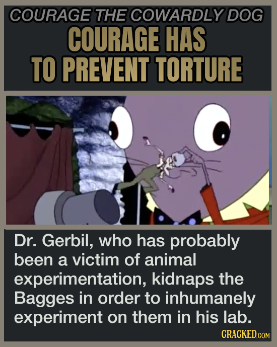 COURAGE THE COWARDLY DOG COURAGE HAS TO PREVENT TORTURE Dr. Gerbil, who has probably been a victim of animal experimentation, kidnaps the Bagges in order to inhumanely experiment on them in his lab.