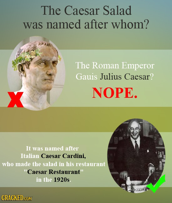 The Caesar Salad was named after whom? The Roman Emperor Gauis Julius Caesar? X NOPE. It was named after Italian Caesar Cardini, who made the salad in
