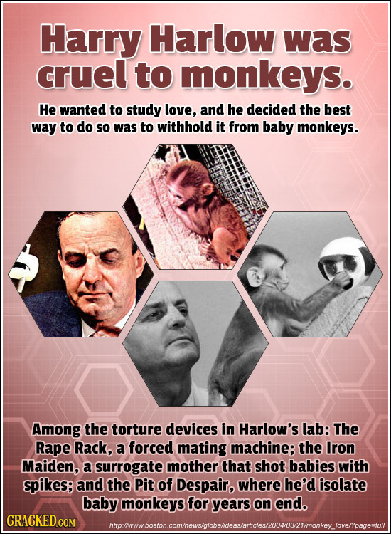 Harry Harlow was cruel to monkeys. He wanted to study love, and he decided the best way to do So was to withhold it from baby monkeys. Among the tortu