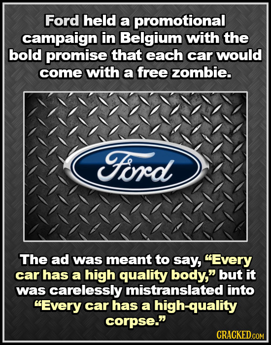 Ford held a promotional campaign in Belgium with the bold promise that each car would come with a free zombie. Ford The ad was meant to say, Every ca