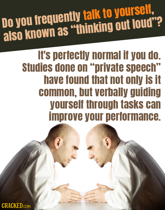 talk to yourself, DO you frequently out loud? also known as thinking It's perfectly normal if you do. Studies done on private speech have found th