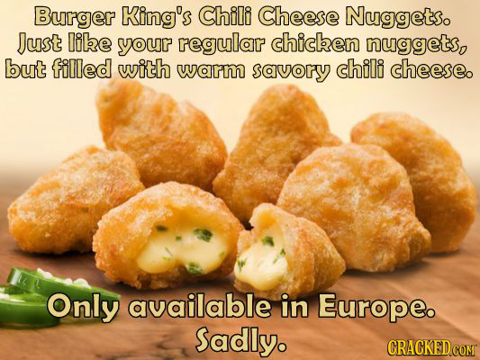 Burger King's Chili Cheese Nuggetso Just libe your regular chicken nuggets, but filled with warm savory chili cheeseo Only available in Europe. Sadly.