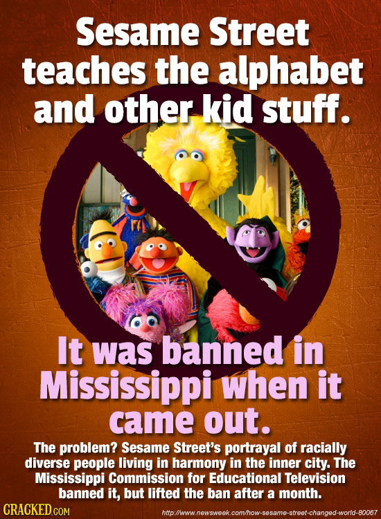 Sesame Street teaches the alphabet and other kid stuff. It was banned in Mississippi when it came out. The problem? Sesame Street's portrayal of racia