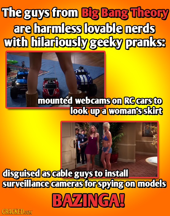 The guys from Big Bang Theory are harmless lovable nerds with hilariously geeky pranks: mounted webcams on RC cars to look up a woman's skirt disguise