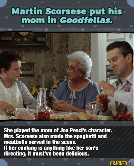 Martin Scorsese put his mom in Goodfellas. She played the mom of Joe Pesci's character. Mrs. Scorsese also made the spaghetti and meatballs served in 